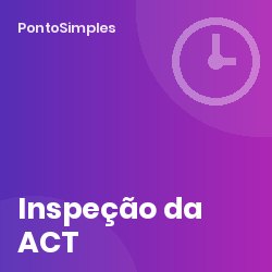 Inspeção da ACT: o que o inspetor pede sobre tempos de trabalho e como preparar a empresa