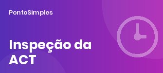 Inspeção da ACT: o que o inspetor pede sobre tempos de trabalho e como preparar a empresa