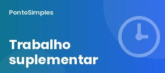 Trabalho suplementar: limites anuais, acréscimos de 25%, 37,5% e 50% e a regra das 100 horas